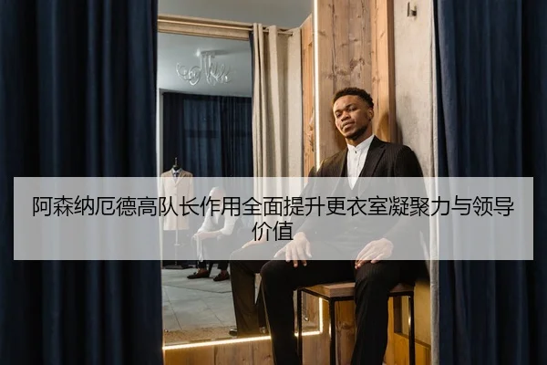 阿森纳厄德高队长作用全面提升更衣室凝聚力与领导价值