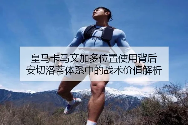 皇马卡马文加多位置使用背后 安切洛蒂体系中的战术价值解析