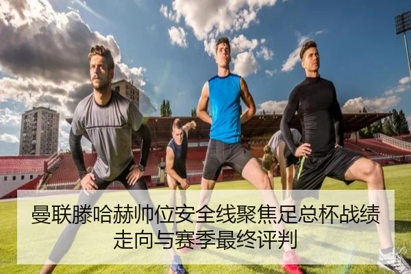 曼联滕哈赫帅位安全线聚焦足总杯战绩走向与赛季最终评判